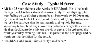 Case Study – Typhoid fever
• AB is a 35 year-old man who works in UBA bank. He is the bank
manager and has been stressed at work lately. Three days ago, he
was feeling so week after coming back from work by 10.00pm and
by the next day he felt his temperature was mildly high (in his own
words). He suspects that he has malaria and typhoid because,
according to him he always have these ailments every other month.
He then decided to do a lab test two days ago and he collected the
result yesterday evening. The result is pasted in the next page and he
wants an interpretation for the result.
• Should AB take an antibiotics for typhoid fever?
 