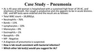 Case Study – Pneumonia
• AL is 45-year old woman is hospitalized with a sustained high fever of 39.4C, and
shortness of breath. Her cough is productive and she appears to be in acute distress.
CBC and MP tests were ordered and the result are as follows:
• Total WBC count – 18,000/µL
• Neutrophils – 76%
• Bands – 13%
• Lymphocytes – 10%
• Monocytes – 0%
• Eosinophils – 1%
• Basophils – 0%
• MP - Negative
• A diagnosis of pneumonia is suspected.
• How is lab result consistent with bacterial infection?
• Which other lab test(s) would you suggest for AL?
 