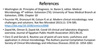 References
• Washington JA. Principles of Diagnosis. In: Baron S, editor. Medical
Microbiology. 4th edition. Galveston (TX): University of Texas Medical Branch at
Galveston; 1996. Chapter 10
• Fournier PE, Drancourt M, Colson P, et al. Modern clinical microbiology: new
challenges and solutions. Nat Rev Microbiol 2013;11: 574-585.
https://doi.org/10.1038/nrmicro3068
• Zayed RA, Omran D, Zayed AA. Covid-19 clinical and laboratory diagnosis
overview. Journal of Egyptian Public Health Association 2021;96:25.
• Clerc O and Gerub G. Routine use of point-of-care tests: usefulness and
application in clinical microbiology. The Authors journal Compilation European
Society of Clinical Microbiology and Infectious Diseases 2010:16 -1054-1061
 