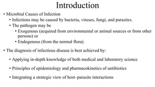Introduction
• Microbial Causes of Infection
• Infections may be caused by bacteria, viruses, fungi, and parasites.
• The pathogen may be
• Exogenous (acquired from environmental or animal sources or from other
persons) or
• Endogenous (from the normal flora).
• The diagnosis of infectious disease is best achieved by:
• Applying in-depth knowledge of both medical and laboratory science
• Principles of epidemiology and pharmacokinetics of antibiotics
• Integrating a strategic view of host–parasite interactions
 