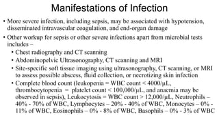 Manifestations of Infection
• More severe infection, including sepsis, may be associated with hypotension,
disseminated intravascular coagulation, and end-organ damage
• Other workup for sepsis or other severe infections apart from microbial tests
includes –
• Chest radiography and CT scanning
• Abdominopelvic Ultrasonography, CT scanning and MRI
• Site-specific soft tissue imaging using ultrasonography, CT scanning, or MRI
to assess possible abscess, fluid collection, or necrotizing skin infection
• Complete blood count (leukopenia = WBC count < 4000/µL,
thrombocytopenia = platelet count < 100,000/µL, and anaemia may be
observed in sepsis), Leukocytosis = WBC count > 12,000/µL, Neutrophils –
40% - 70% of WBC, Lymphocytes – 20% - 40% of WBC, Monocytes – 0% -
11% of WBC, Eosinophils – 0% - 8% of WBC, Basophils – 0% - 3% of WBC
 
