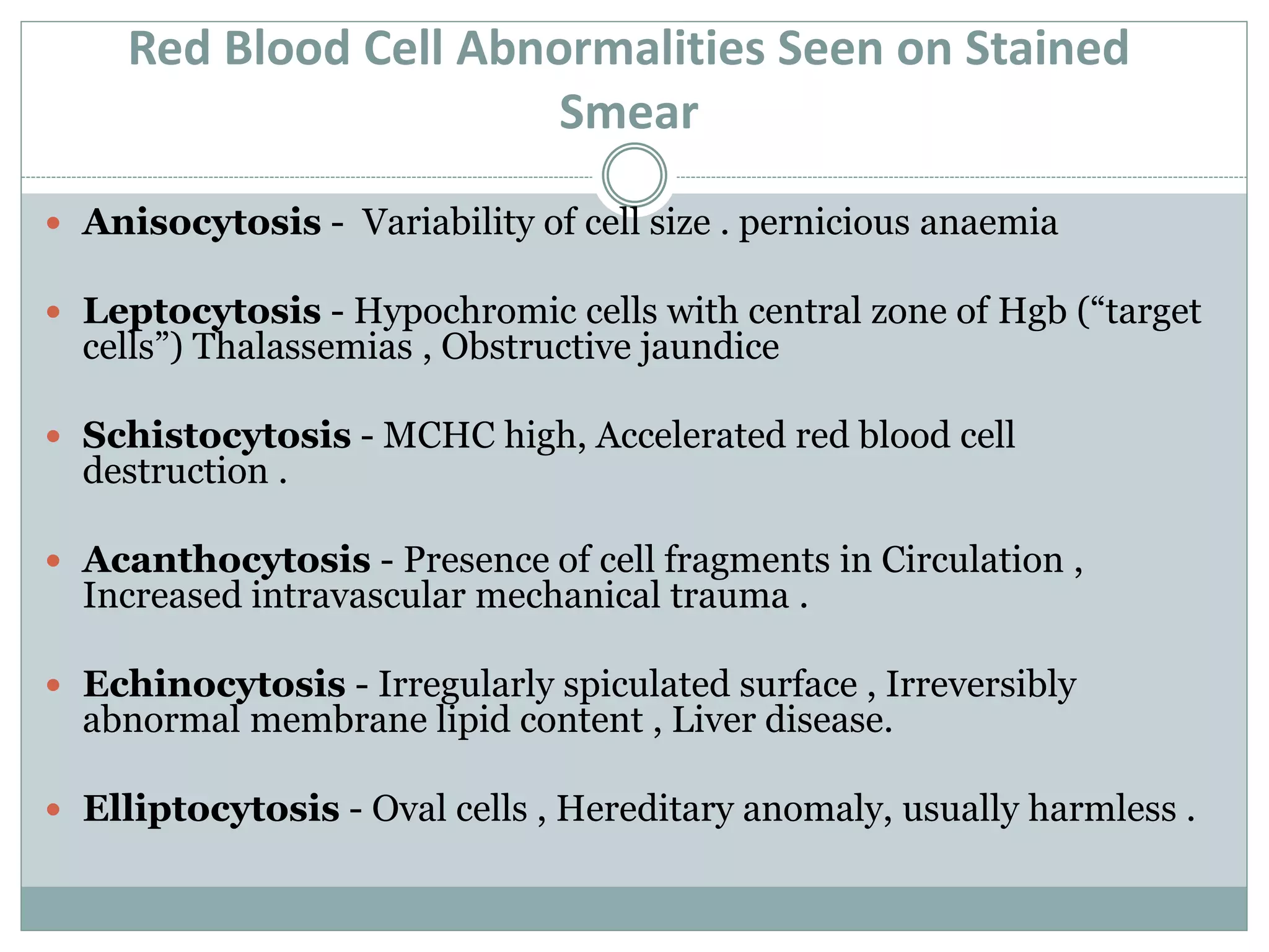 Red Blood Cell Abnormalities Seen on Stained
Smear
 Anisocytosis - Variability of cell size . pernicious anaemia
 Leptocytosis - Hypochromic cells with central zone of Hgb (“target
cells”) Thalassemias , Obstructive jaundice
 Schistocytosis - MCHC high, Accelerated red blood cell
destruction .
 Acanthocytosis - Presence of cell fragments in Circulation ,
Increased intravascular mechanical trauma .
 Echinocytosis - Irregularly spiculated surface , Irreversibly
abnormal membrane lipid content , Liver disease.
 Elliptocytosis - Oval cells , Hereditary anomaly, usually harmless .
 
