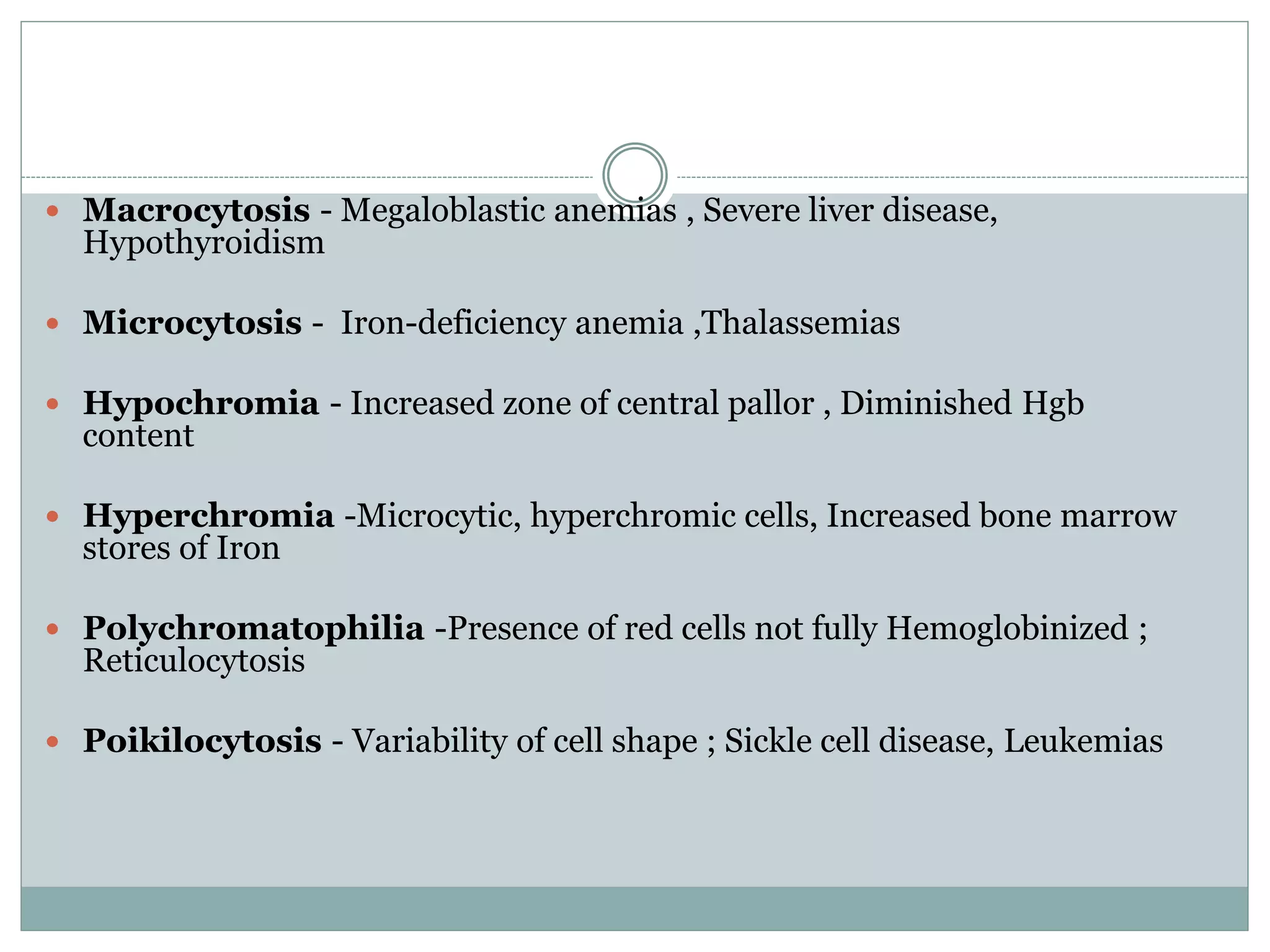 Macrocytosis - Megaloblastic anemias , Severe liver disease,
Hypothyroidism
 Microcytosis - Iron-deficiency anemia ,Thalassemias
 Hypochromia - Increased zone of central pallor , Diminished Hgb
content
 Hyperchromia -Microcytic, hyperchromic cells, Increased bone marrow
stores of Iron
 Polychromatophilia -Presence of red cells not fully Hemoglobinized ;
Reticulocytosis
 Poikilocytosis - Variability of cell shape ; Sickle cell disease, Leukemias
 