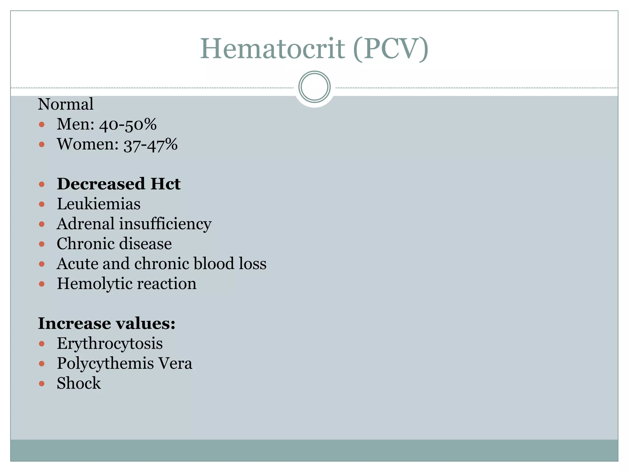Hematocrit (PCV)
Normal
 Men: 40-50%
 Women: 37-47%
 Decreased Hct
 Leukiemias
 Adrenal insufficiency
 Chronic disease
 Acute and chronic blood loss
 Hemolytic reaction
Increase values:
 Erythrocytosis
 Polycythemis Vera
 Shock
 
