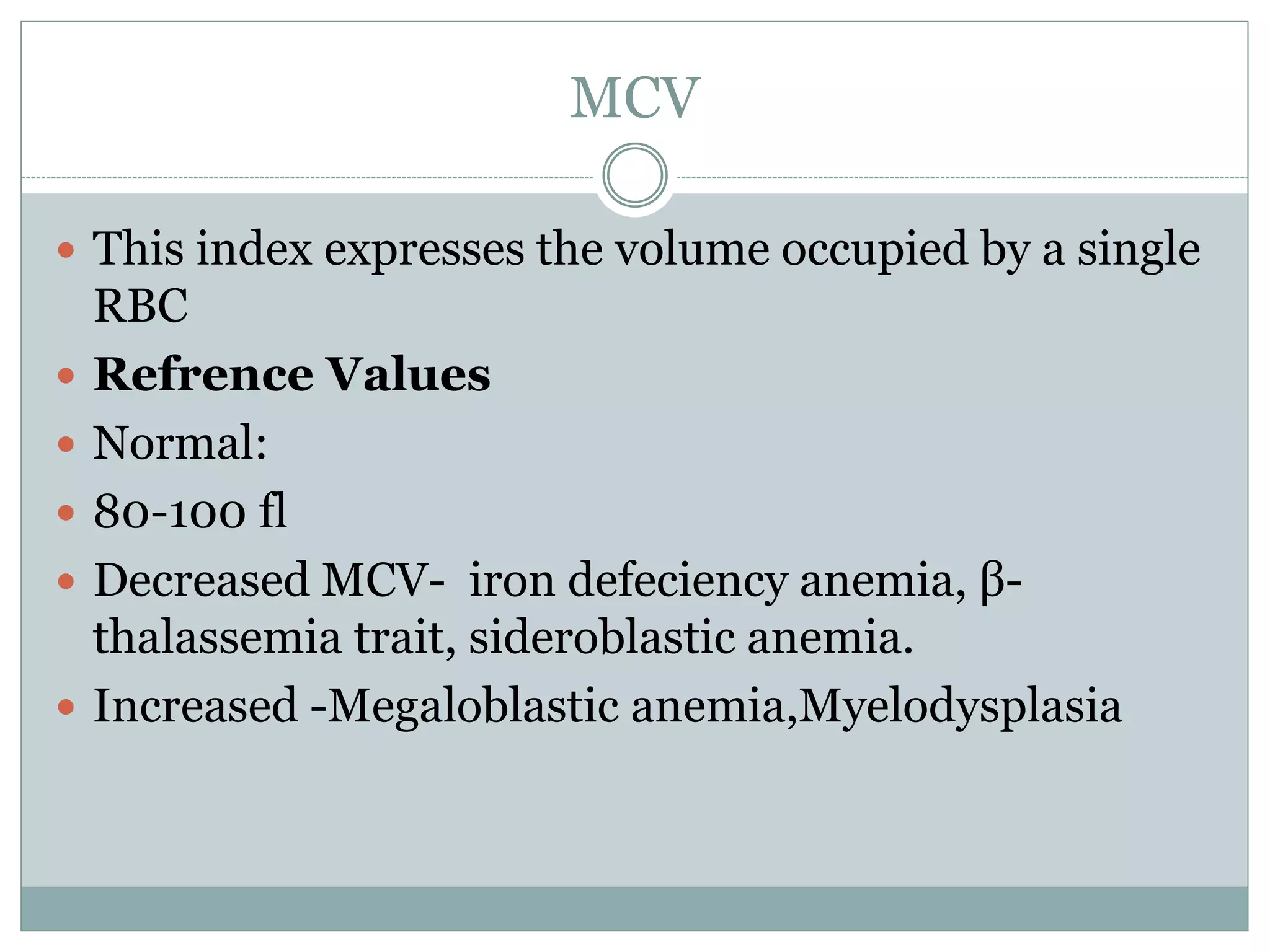 MCV
 This index expresses the volume occupied by a single
RBC
 Refrence Values
 Normal:
 80-100 fl
 Decreased MCV- iron defeciency anemia, β-
thalassemia trait, sideroblastic anemia.
 Increased -Megaloblastic anemia,Myelodysplasia
 