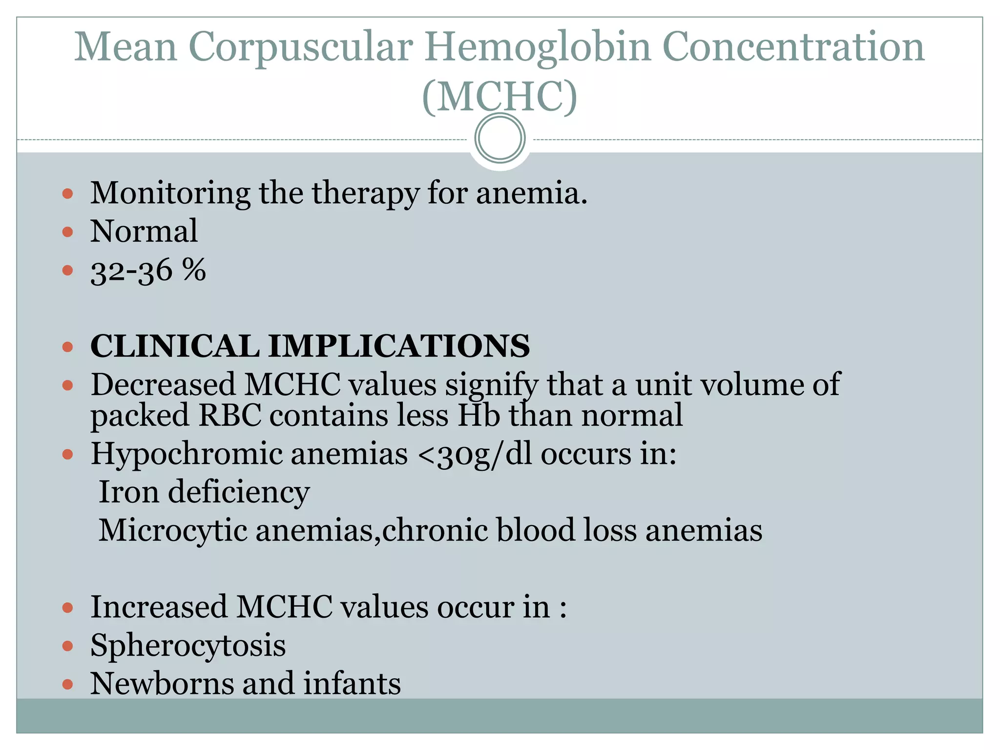 Mean Corpuscular Hemoglobin Concentration
(MCHC)
 Monitoring the therapy for anemia.
 Normal
 32-36 %
 CLINICAL IMPLICATIONS
 Decreased MCHC values signify that a unit volume of
packed RBC contains less Hb than normal
 Hypochromic anemias <30g/dl occurs in:
Iron deficiency
Microcytic anemias,chronic blood loss anemias
 Increased MCHC values occur in :
 Spherocytosis
 Newborns and infants
 