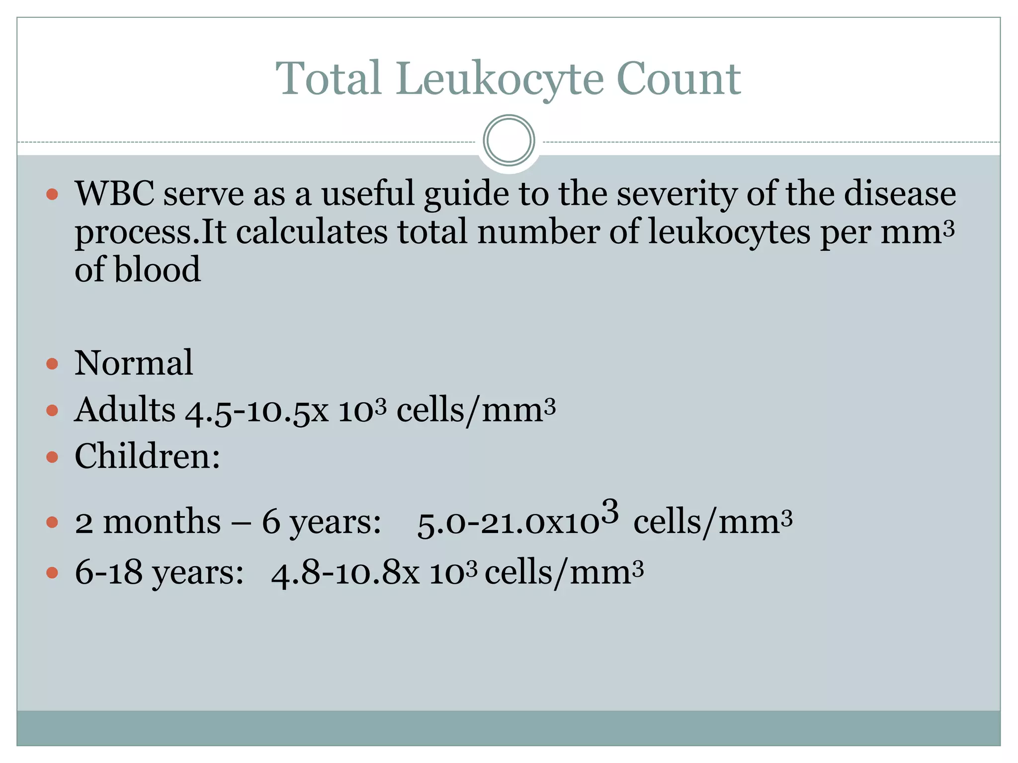 Total Leukocyte Count
 WBC serve as a useful guide to the severity of the disease
process.It calculates total number of leukocytes per mm3
of blood
 Normal
 Adults 4.5-10.5x 103 cells/mm3
 Children:
 2 months – 6 years: 5.0-21.0x103 cells/mm3
 6-18 years: 4.8-10.8x 103 cells/mm3
 