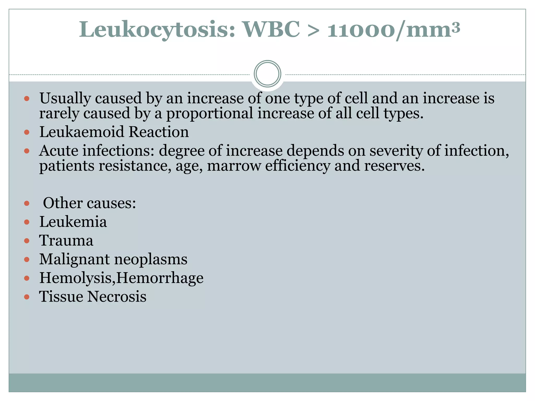 Leukocytosis: WBC > 11000/mm3
 Usually caused by an increase of one type of cell and an increase is
rarely caused by a proportional increase of all cell types.
 Leukaemoid Reaction
 Acute infections: degree of increase depends on severity of infection,
patients resistance, age, marrow efficiency and reserves.
 Other causes:
 Leukemia
 Trauma
 Malignant neoplasms
 Hemolysis,Hemorrhage
 Tissue Necrosis
 