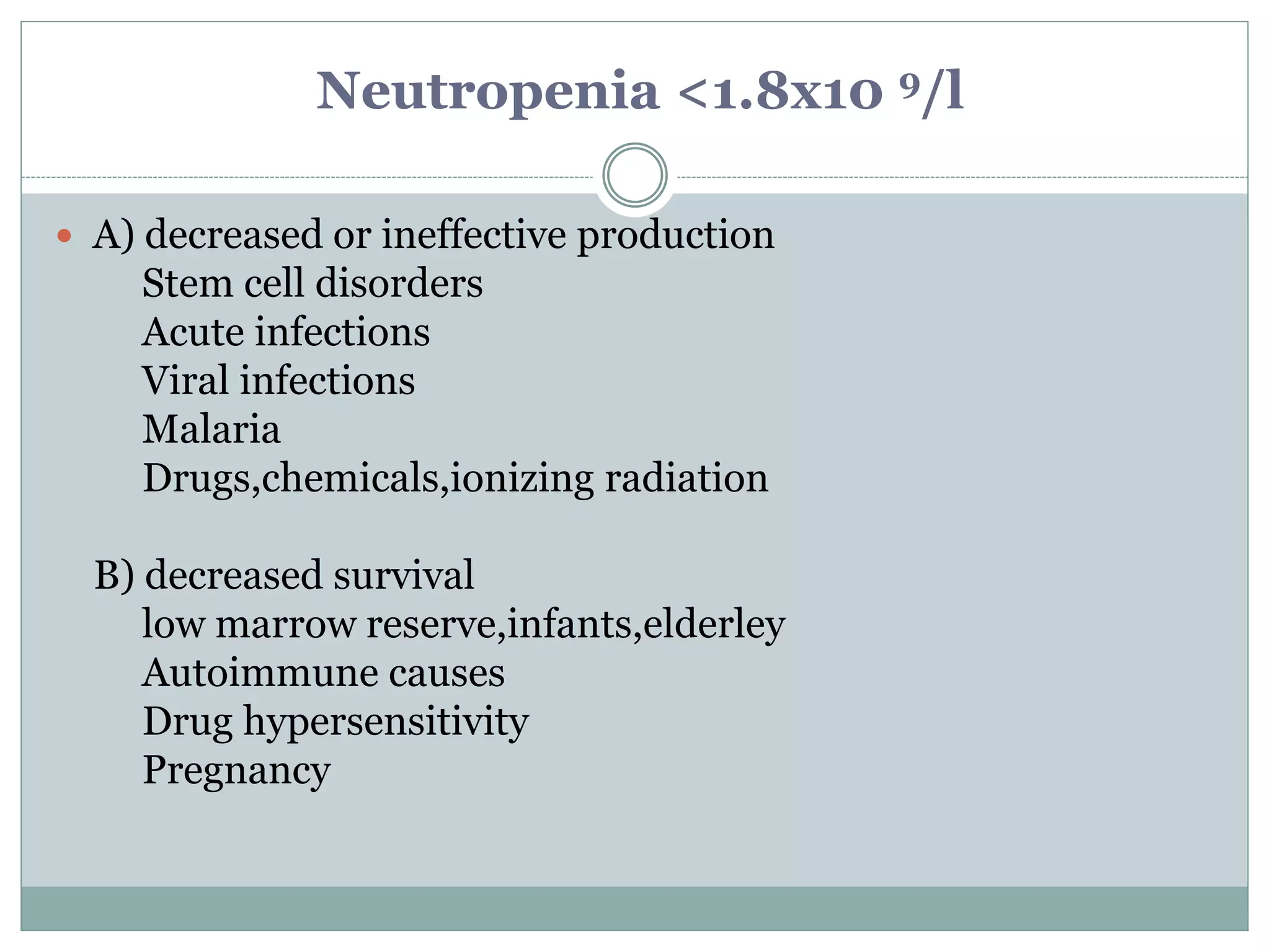 Neutropenia <1.8x10 9/l
 A) decreased or ineffective production
Stem cell disorders
Acute infections
Viral infections
Malaria
Drugs,chemicals,ionizing radiation
B) decreased survival
low marrow reserve,infants,elderley
Autoimmune causes
Drug hypersensitivity
Pregnancy
 