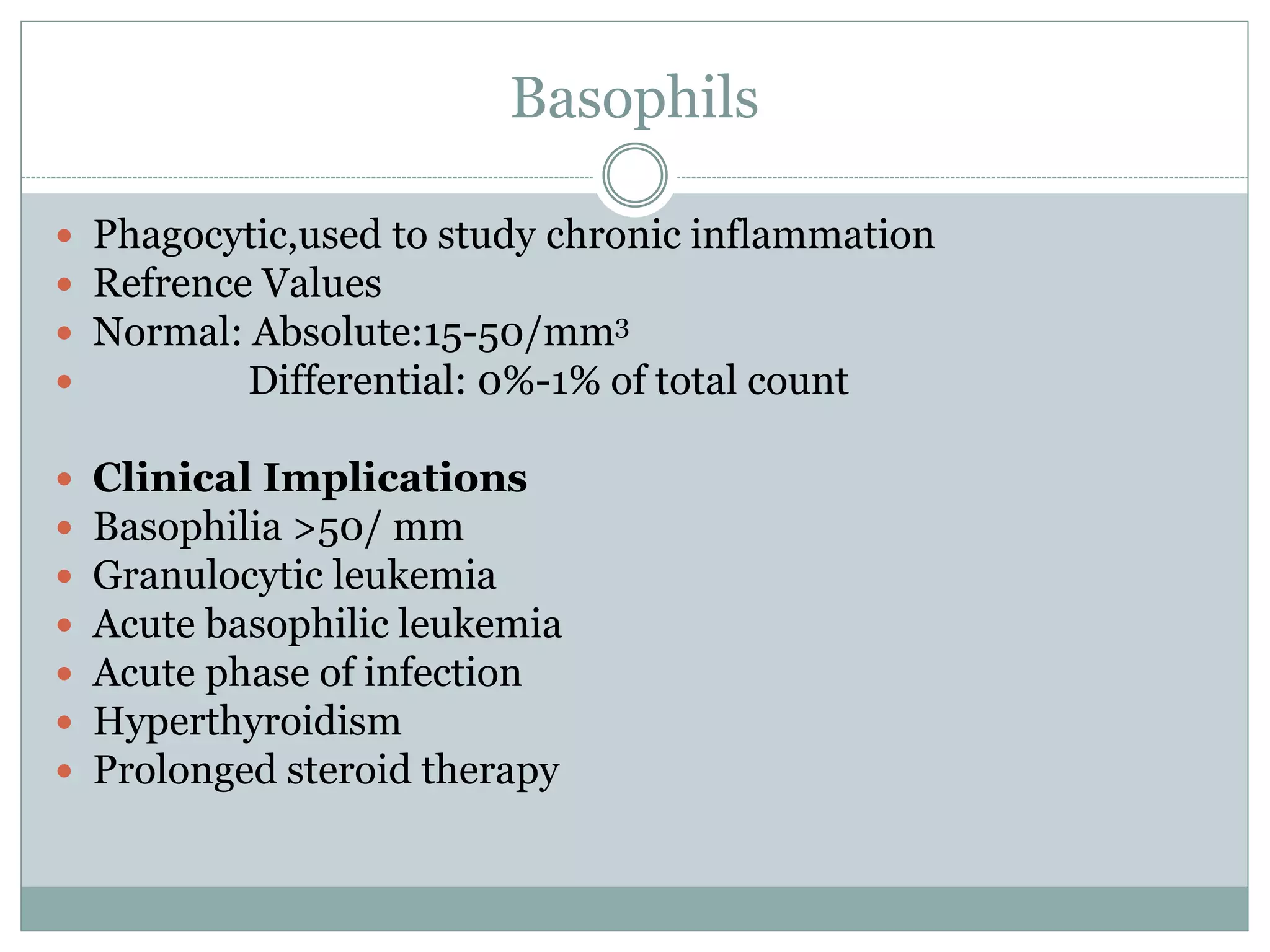 Basophils
 Phagocytic,used to study chronic inflammation
 Refrence Values
 Normal: Absolute:15-50/mm3
 Differential: 0%-1% of total count
 Clinical Implications
 Basophilia >50/ mm
 Granulocytic leukemia
 Acute basophilic leukemia
 Acute phase of infection
 Hyperthyroidism
 Prolonged steroid therapy
 