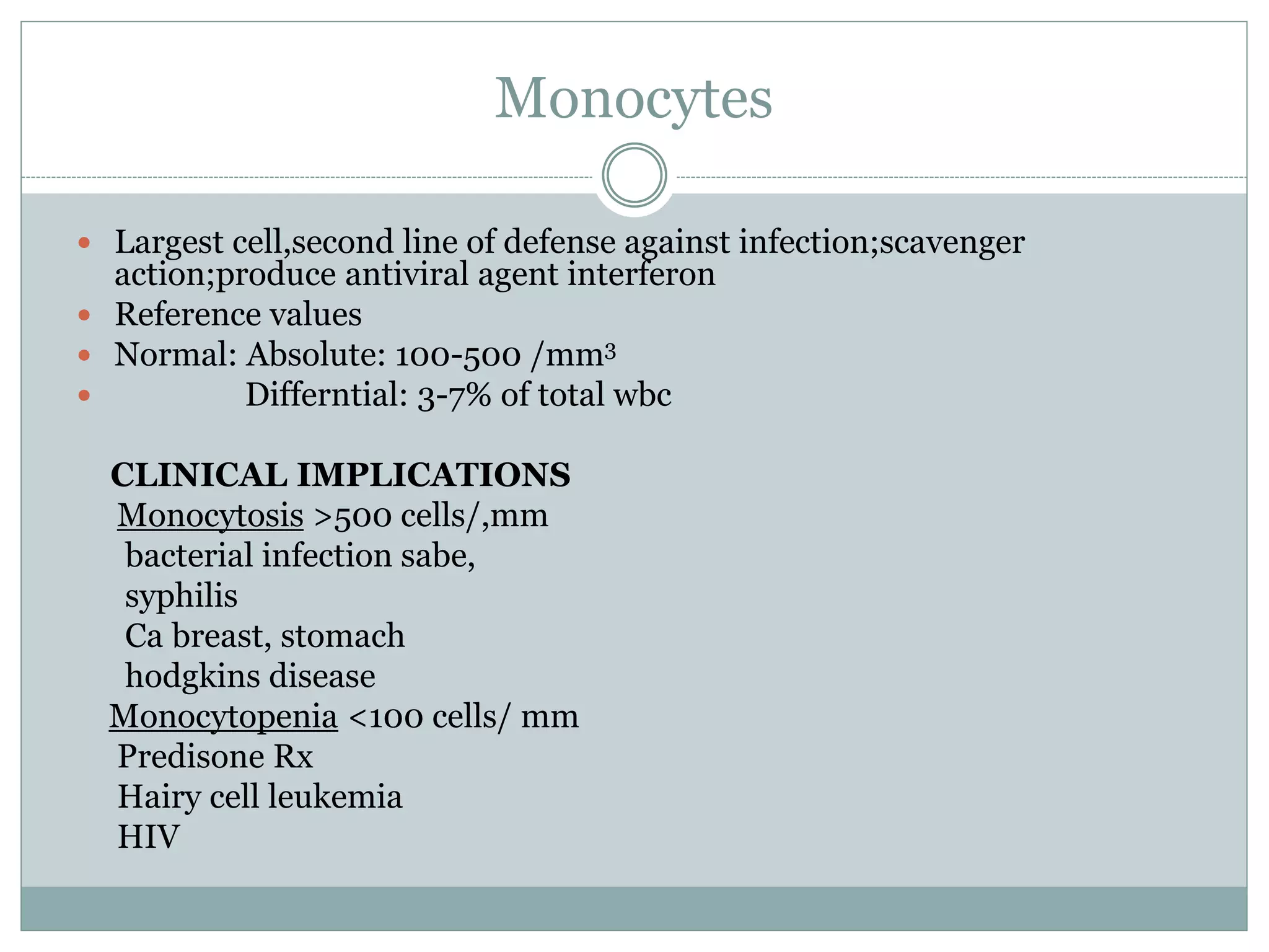 Monocytes
 Largest cell,second line of defense against infection;scavenger
action;produce antiviral agent interferon
 Reference values
 Normal: Absolute: 100-500 /mm3
 Differntial: 3-7% of total wbc
CLINICAL IMPLICATIONS
Monocytosis >500 cells/,mm
bacterial infection sabe,
syphilis
Ca breast, stomach
hodgkins disease
Monocytopenia <100 cells/ mm
Predisone Rx
Hairy cell leukemia
HIV
 