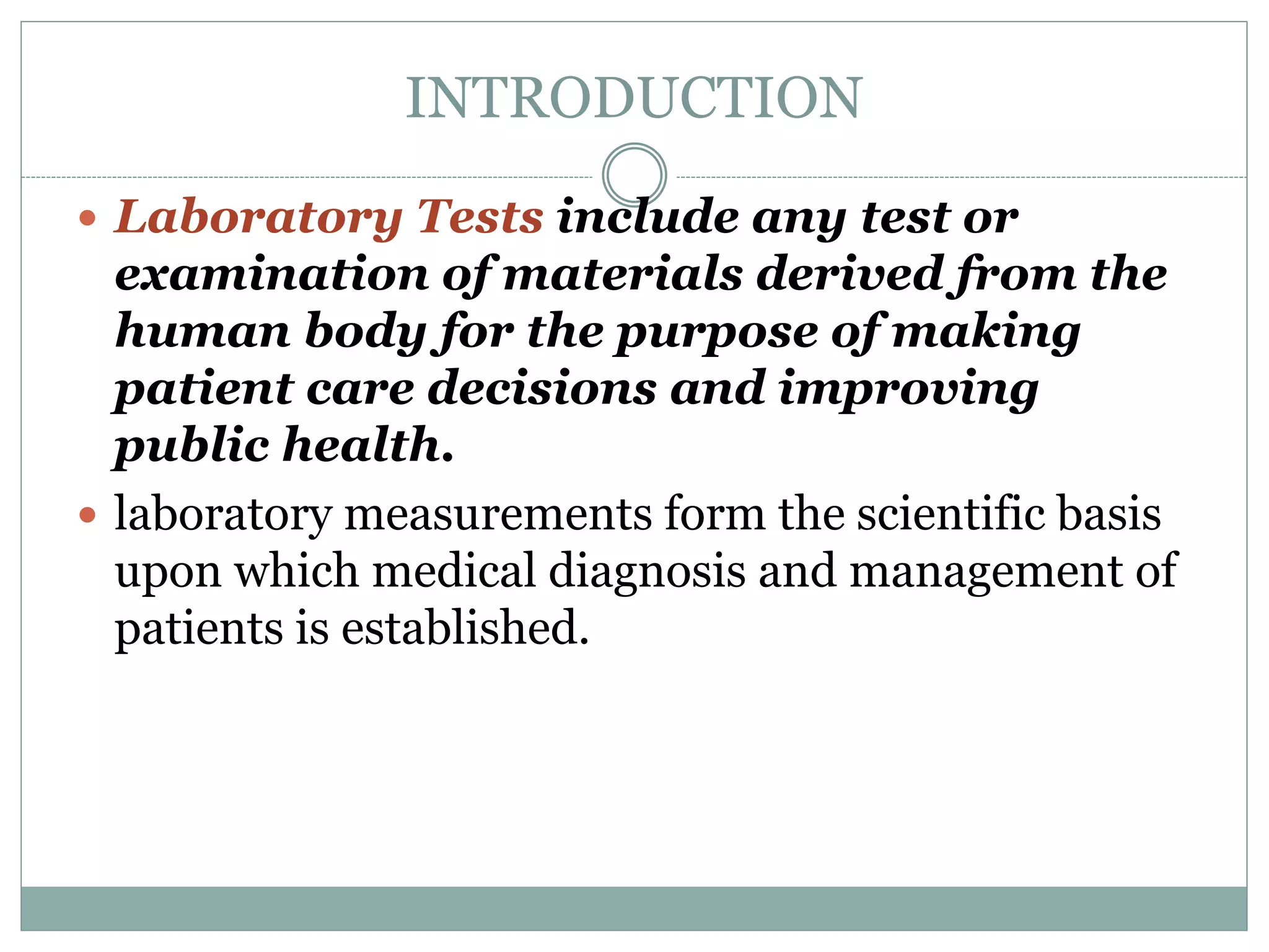 INTRODUCTION
 Laboratory Tests include any test or
examination of materials derived from the
human body for the purpose of making
patient care decisions and improving
public health.
 laboratory measurements form the scientific basis
upon which medical diagnosis and management of
patients is established.
 
