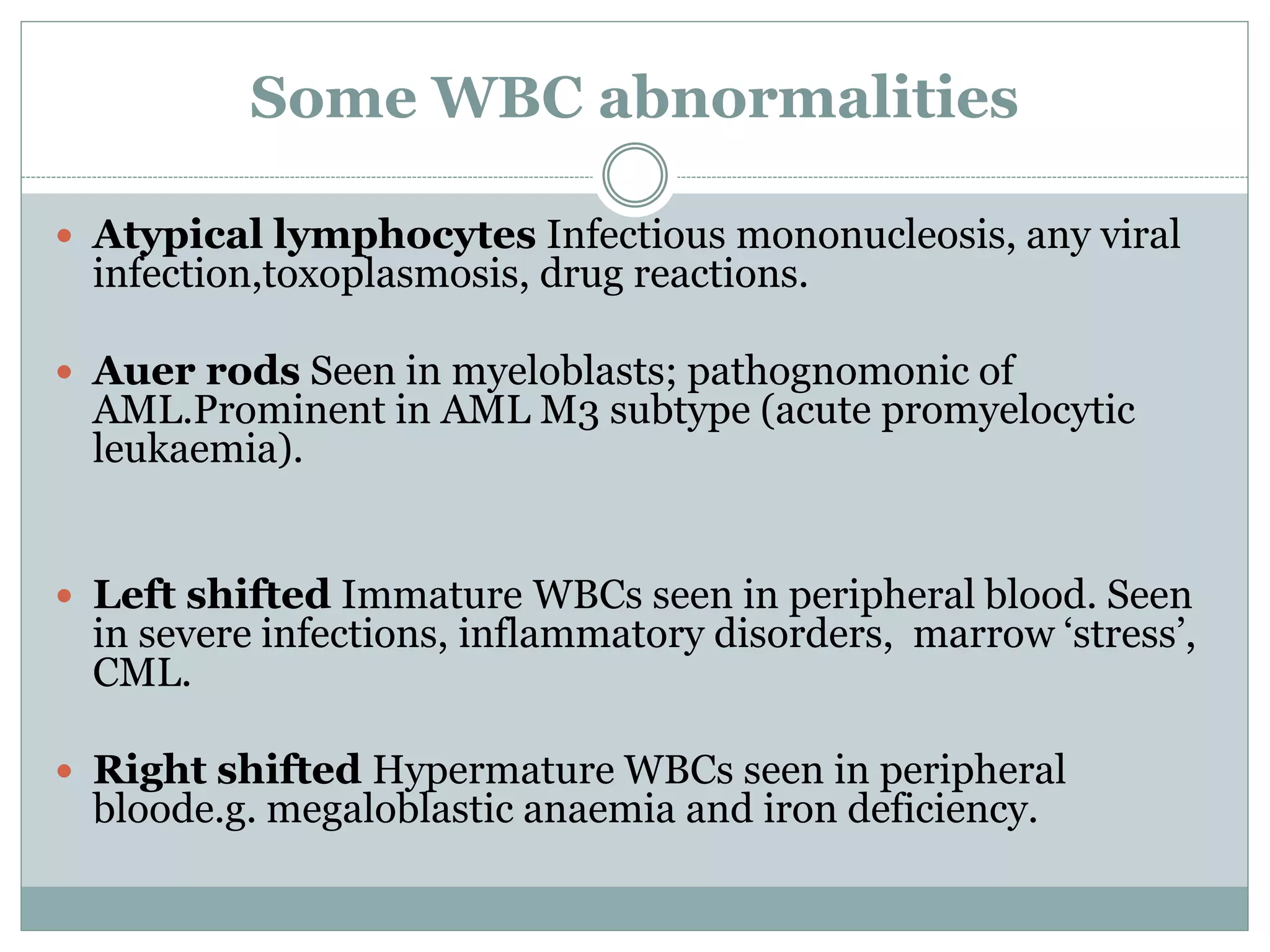 Some WBC abnormalities
 Atypical lymphocytes Infectious mononucleosis, any viral
infection,toxoplasmosis, drug reactions.
 Auer rods Seen in myeloblasts; pathognomonic of
AML.Prominent in AML M3 subtype (acute promyelocytic
leukaemia).
 Left shifted Immature WBCs seen in peripheral blood. Seen
in severe infections, inflammatory disorders, marrow ‘stress’,
CML.
 Right shifted Hypermature WBCs seen in peripheral
bloode.g. megaloblastic anaemia and iron deficiency.
 