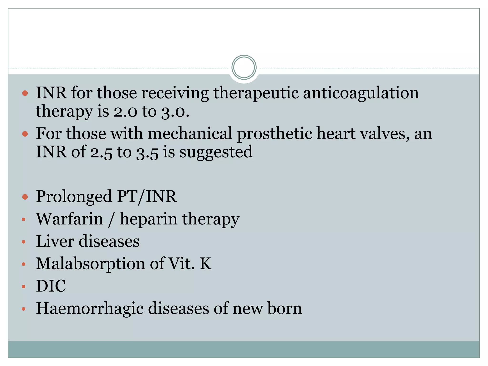  INR for those receiving therapeutic anticoagulation
therapy is 2.0 to 3.0.
 For those with mechanical prosthetic heart valves, an
INR of 2.5 to 3.5 is suggested
 Prolonged PT/INR
• Warfarin / heparin therapy
• Liver diseases
• Malabsorption of Vit. K
• DIC
• Haemorrhagic diseases of new born
 
