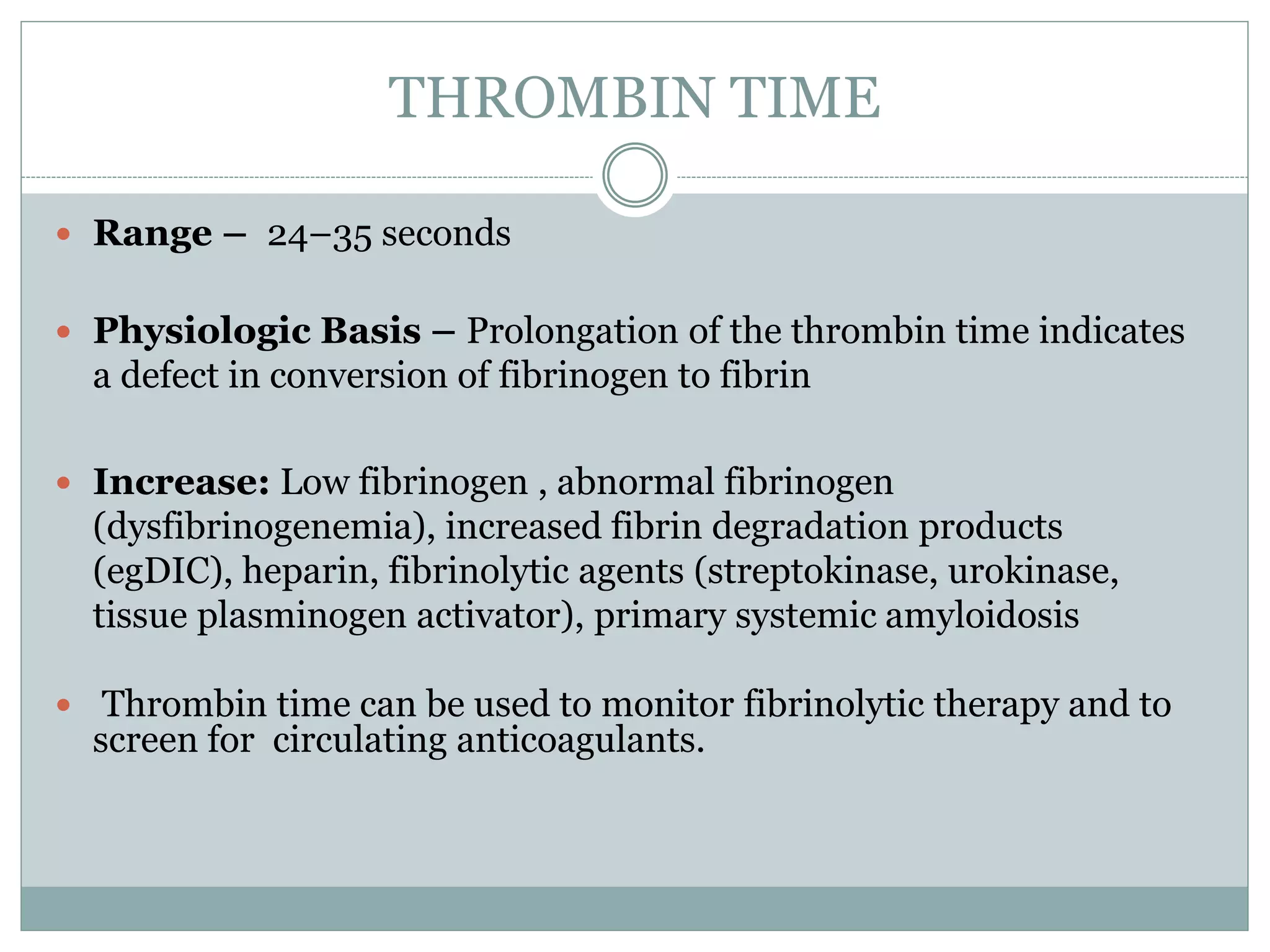 THROMBIN TIME
 Range – 24–35 seconds
 Physiologic Basis – Prolongation of the thrombin time indicates
a defect in conversion of fibrinogen to fibrin
 Increase: Low fibrinogen , abnormal fibrinogen
(dysfibrinogenemia), increased fibrin degradation products
(egDIC), heparin, fibrinolytic agents (streptokinase, urokinase,
tissue plasminogen activator), primary systemic amyloidosis
 Thrombin time can be used to monitor fibrinolytic therapy and to
screen for circulating anticoagulants.
 