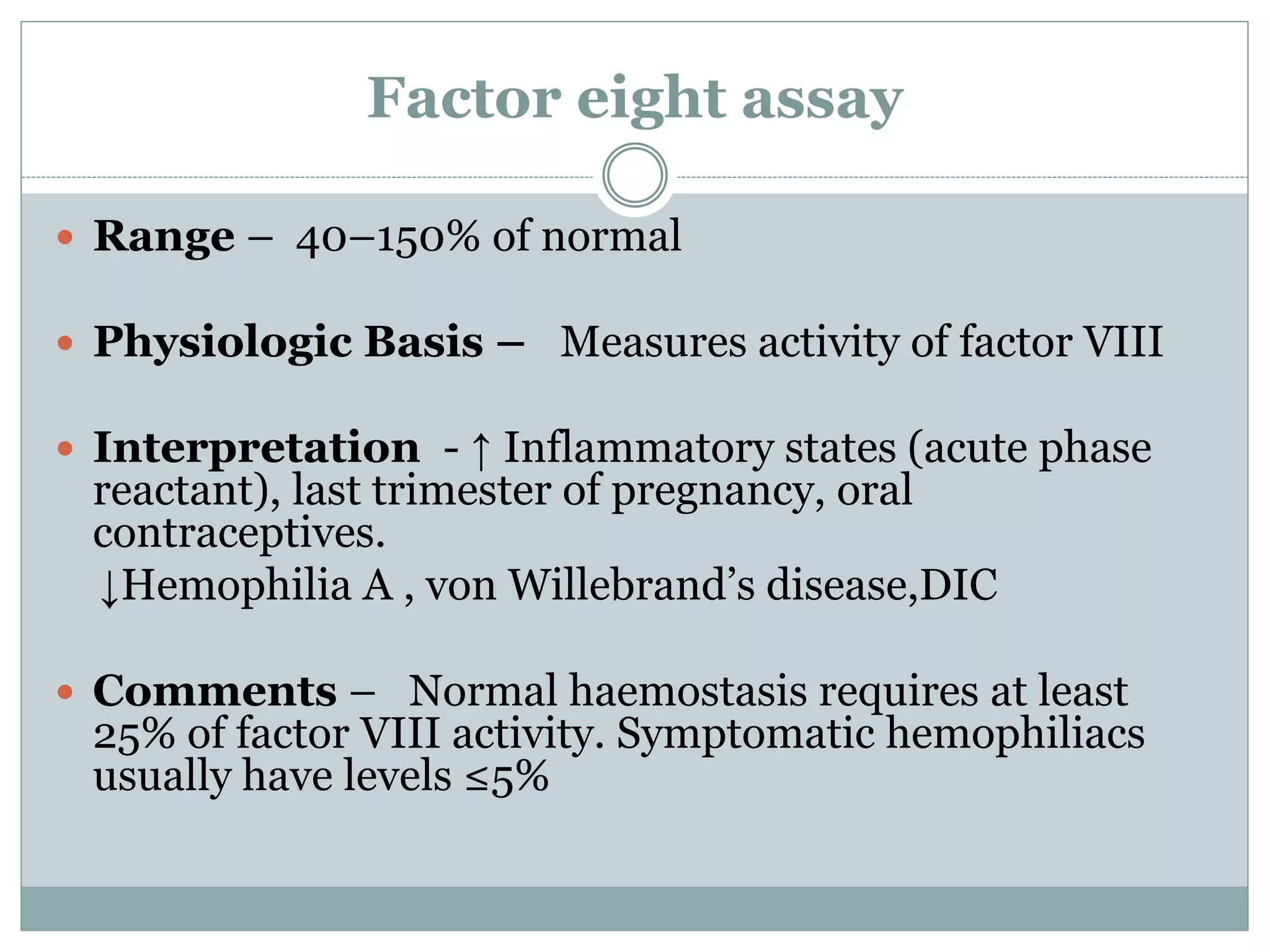 Factor eight assay
 Range – 40–150% of normal
 Physiologic Basis – Measures activity of factor VIII
 Interpretation - ↑ Inflammatory states (acute phase
reactant), last trimester of pregnancy, oral
contraceptives.
↓Hemophilia A , von Willebrand’s disease,DIC
 Comments – Normal haemostasis requires at least
25% of factor VIII activity. Symptomatic hemophiliacs
usually have levels ≤5%
 