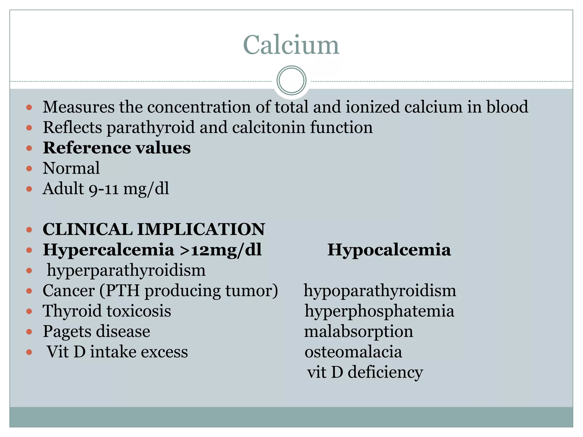 Calcium
 Measures the concentration of total and ionized calcium in blood
 Reflects parathyroid and calcitonin function
 Reference values
 Normal
 Adult 9-11 mg/dl
 CLINICAL IMPLICATION
 Hypercalcemia >12mg/dl Hypocalcemia
 hyperparathyroidism
 Cancer (PTH producing tumor) hypoparathyroidism
 Thyroid toxicosis hyperphosphatemia
 Pagets disease malabsorption
 Vit D intake excess osteomalacia
vit D deficiency
 