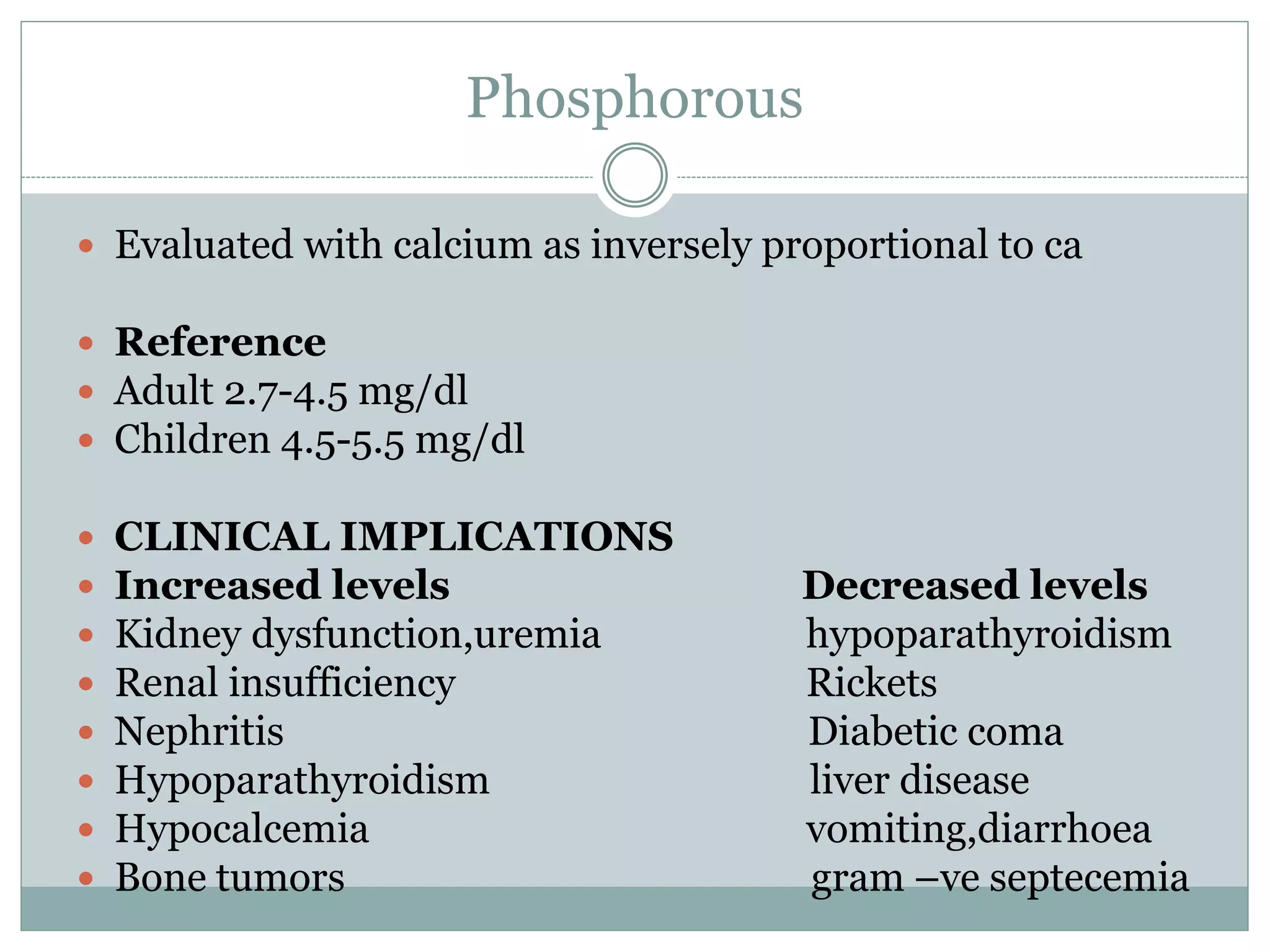 Phosphorous
 Evaluated with calcium as inversely proportional to ca
 Reference
 Adult 2.7-4.5 mg/dl
 Children 4.5-5.5 mg/dl
 CLINICAL IMPLICATIONS
 Increased levels Decreased levels
 Kidney dysfunction,uremia hypoparathyroidism
 Renal insufficiency Rickets
 Nephritis Diabetic coma
 Hypoparathyroidism liver disease
 Hypocalcemia vomiting,diarrhoea
 Bone tumors gram –ve septecemia
 