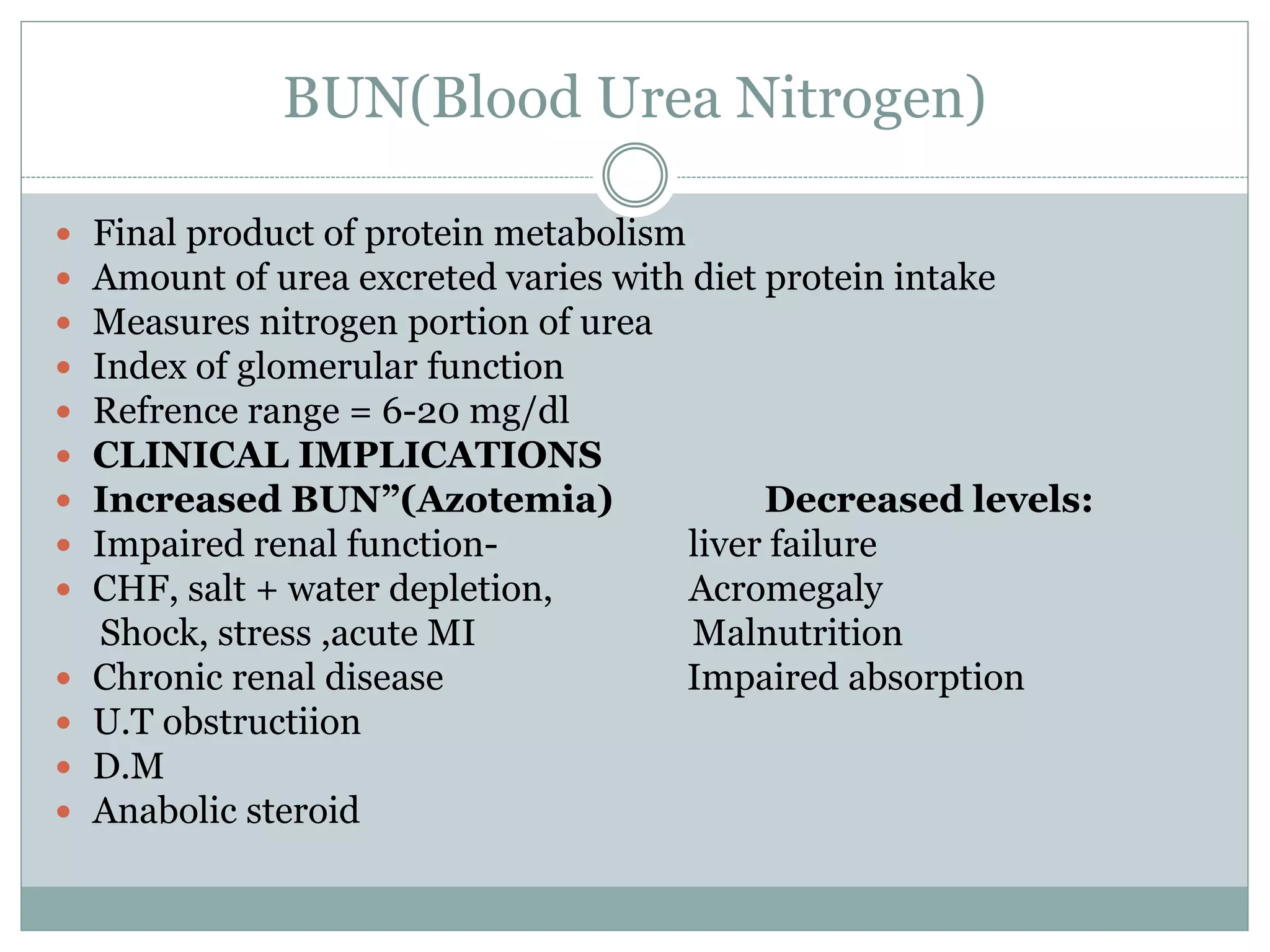 BUN(Blood Urea Nitrogen)
 Final product of protein metabolism
 Amount of urea excreted varies with diet protein intake
 Measures nitrogen portion of urea
 Index of glomerular function
 Refrence range = 6-20 mg/dl
 CLINICAL IMPLICATIONS
 Increased BUN”(Azotemia) Decreased levels:
 Impaired renal function- liver failure
 CHF, salt + water depletion, Acromegaly
Shock, stress ,acute MI Malnutrition
 Chronic renal disease Impaired absorption
 U.T obstructiion
 D.M
 Anabolic steroid
 