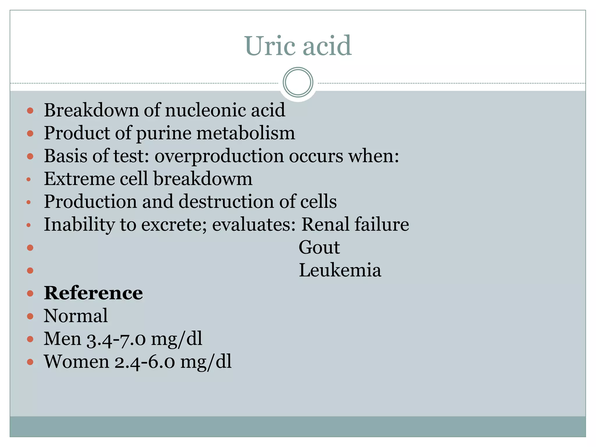 Uric acid
 Breakdown of nucleonic acid
 Product of purine metabolism
 Basis of test: overproduction occurs when:
• Extreme cell breakdowm
• Production and destruction of cells
• Inability to excrete; evaluates: Renal failure
 Gout
 Leukemia
 Reference
 Normal
 Men 3.4-7.0 mg/dl
 Women 2.4-6.0 mg/dl
 