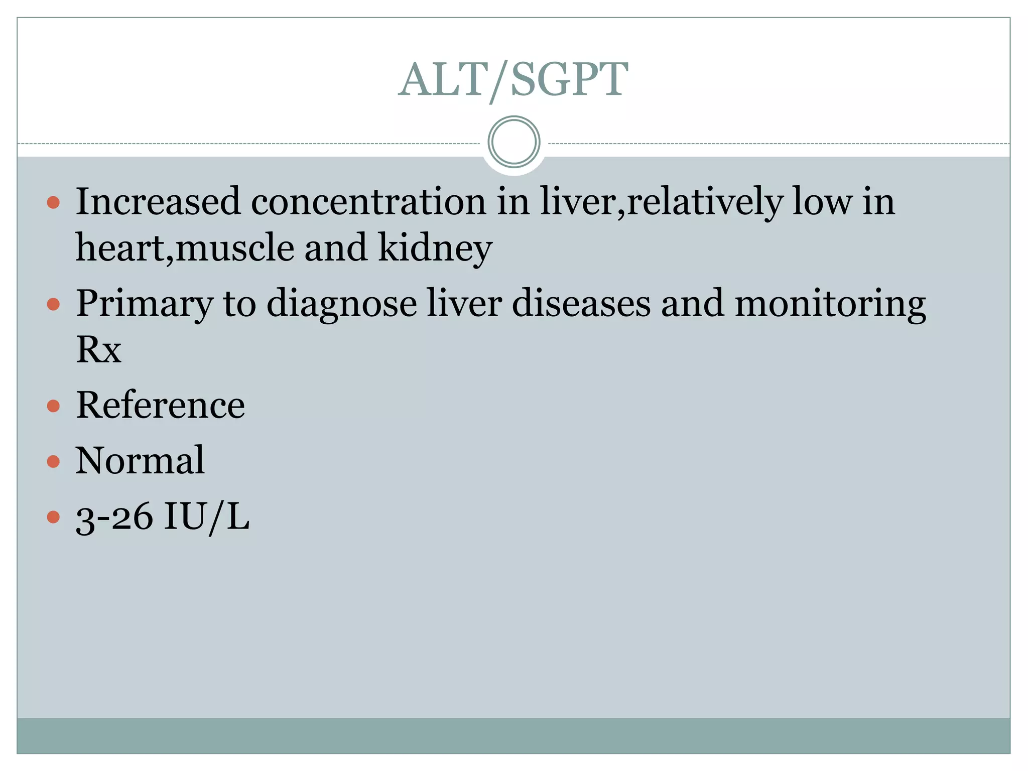ALT/SGPT
 Increased concentration in liver,relatively low in
heart,muscle and kidney
 Primary to diagnose liver diseases and monitoring
Rx
 Reference
 Normal
 3-26 IU/L
 