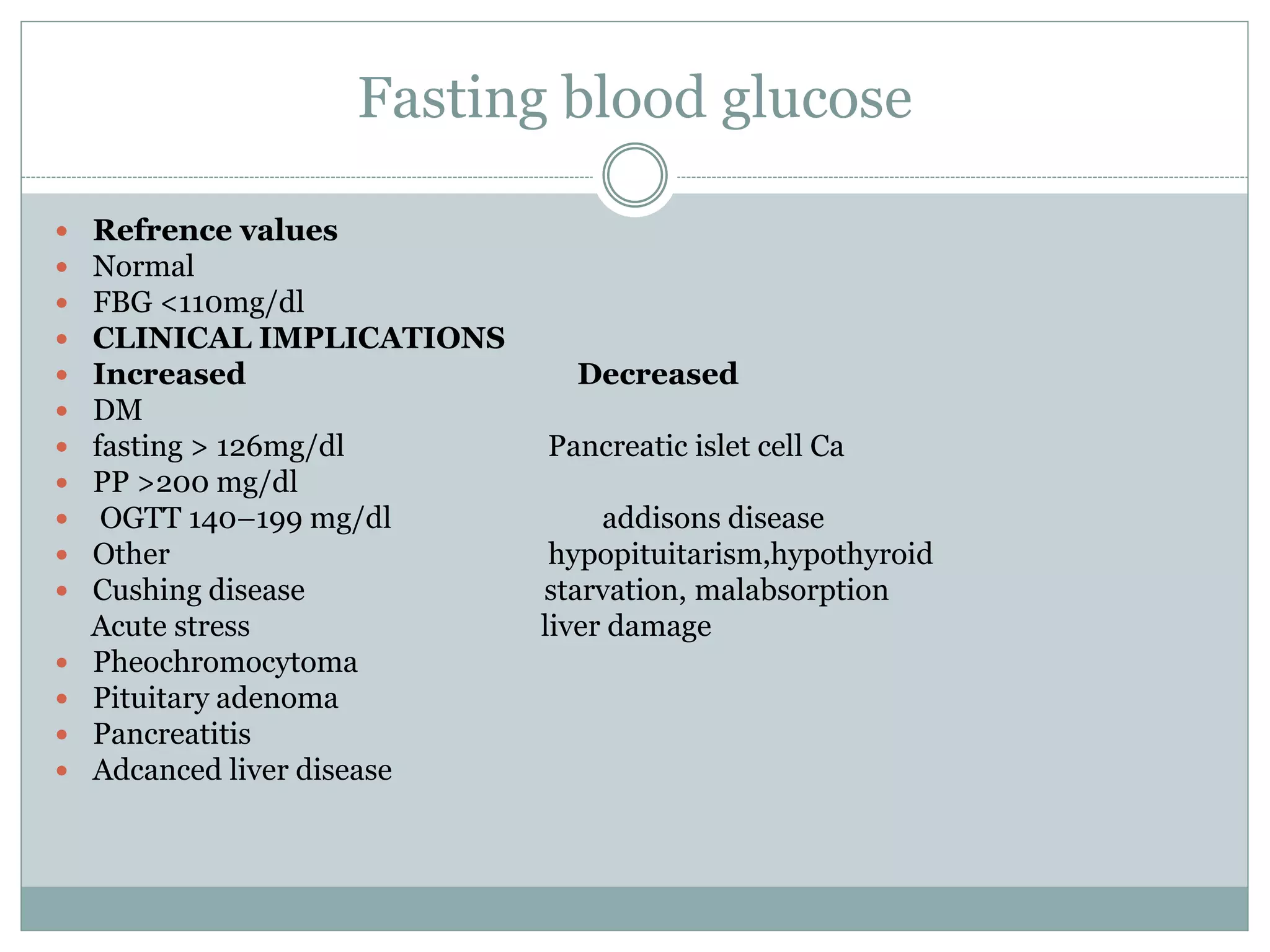 Fasting blood glucose
 Refrence values
 Normal
 FBG <110mg/dl
 CLINICAL IMPLICATIONS
 Increased Decreased
 DM
 fasting > 126mg/dl Pancreatic islet cell Ca
 PP >200 mg/dl
 OGTT 140–199 mg/dl addisons disease
 Other hypopituitarism,hypothyroid
 Cushing disease starvation, malabsorption
Acute stress liver damage
 Pheochromocytoma
 Pituitary adenoma
 Pancreatitis
 Adcanced liver disease
 