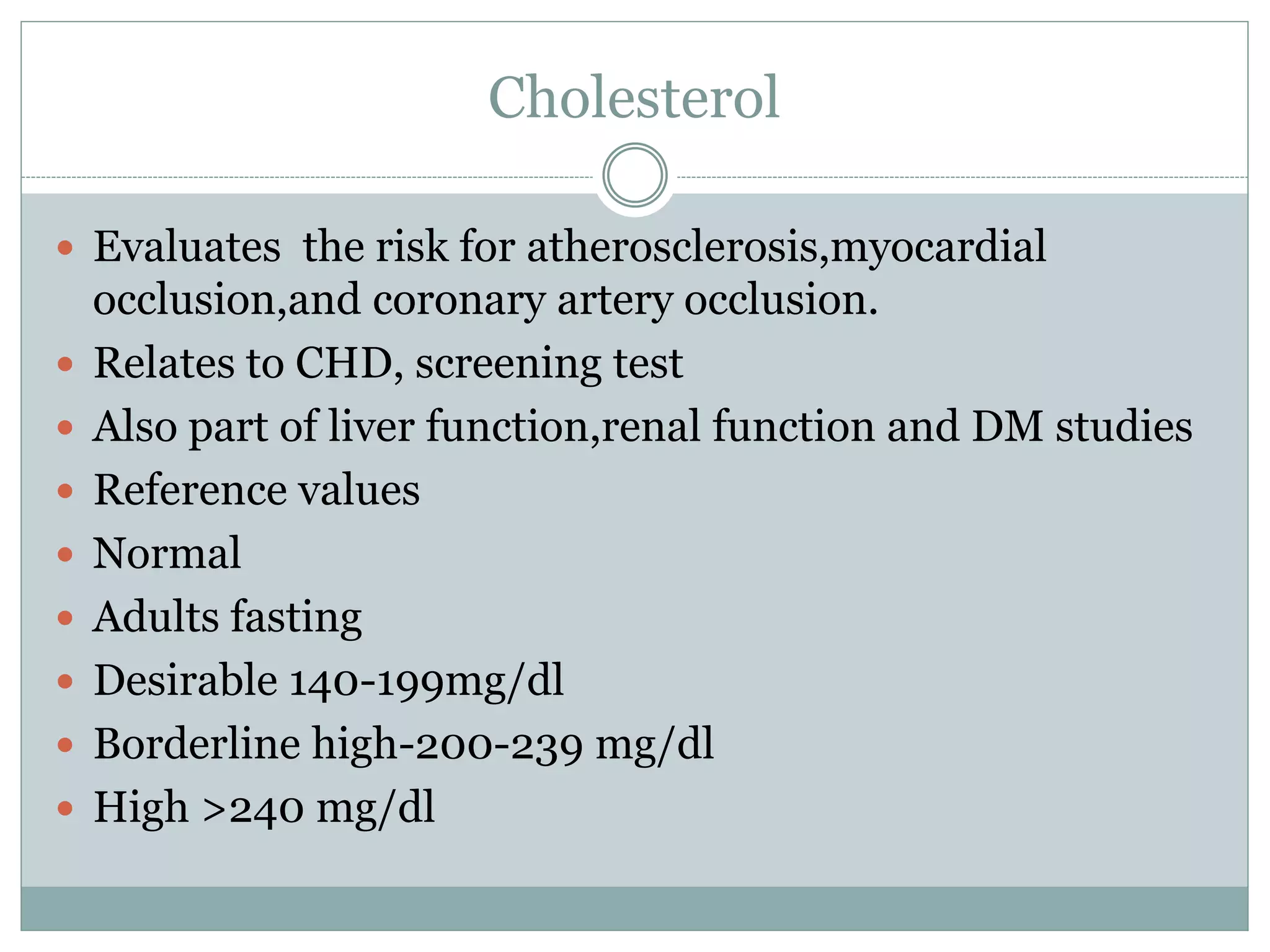 Cholesterol
 Evaluates the risk for atherosclerosis,myocardial
occlusion,and coronary artery occlusion.
 Relates to CHD, screening test
 Also part of liver function,renal function and DM studies
 Reference values
 Normal
 Adults fasting
 Desirable 140-199mg/dl
 Borderline high-200-239 mg/dl
 High >240 mg/dl
 