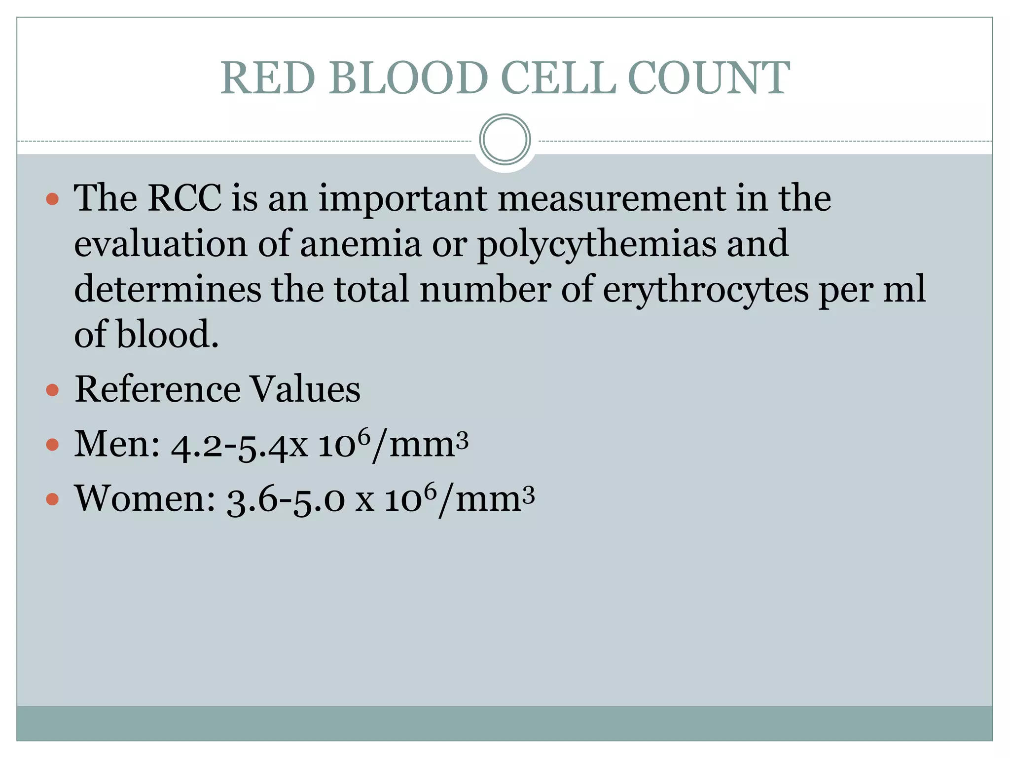 RED BLOOD CELL COUNT
 The RCC is an important measurement in the
evaluation of anemia or polycythemias and
determines the total number of erythrocytes per ml
of blood.
 Reference Values
 Men: 4.2-5.4x 106/mm3
 Women: 3.6-5.0 x 106/mm3
 