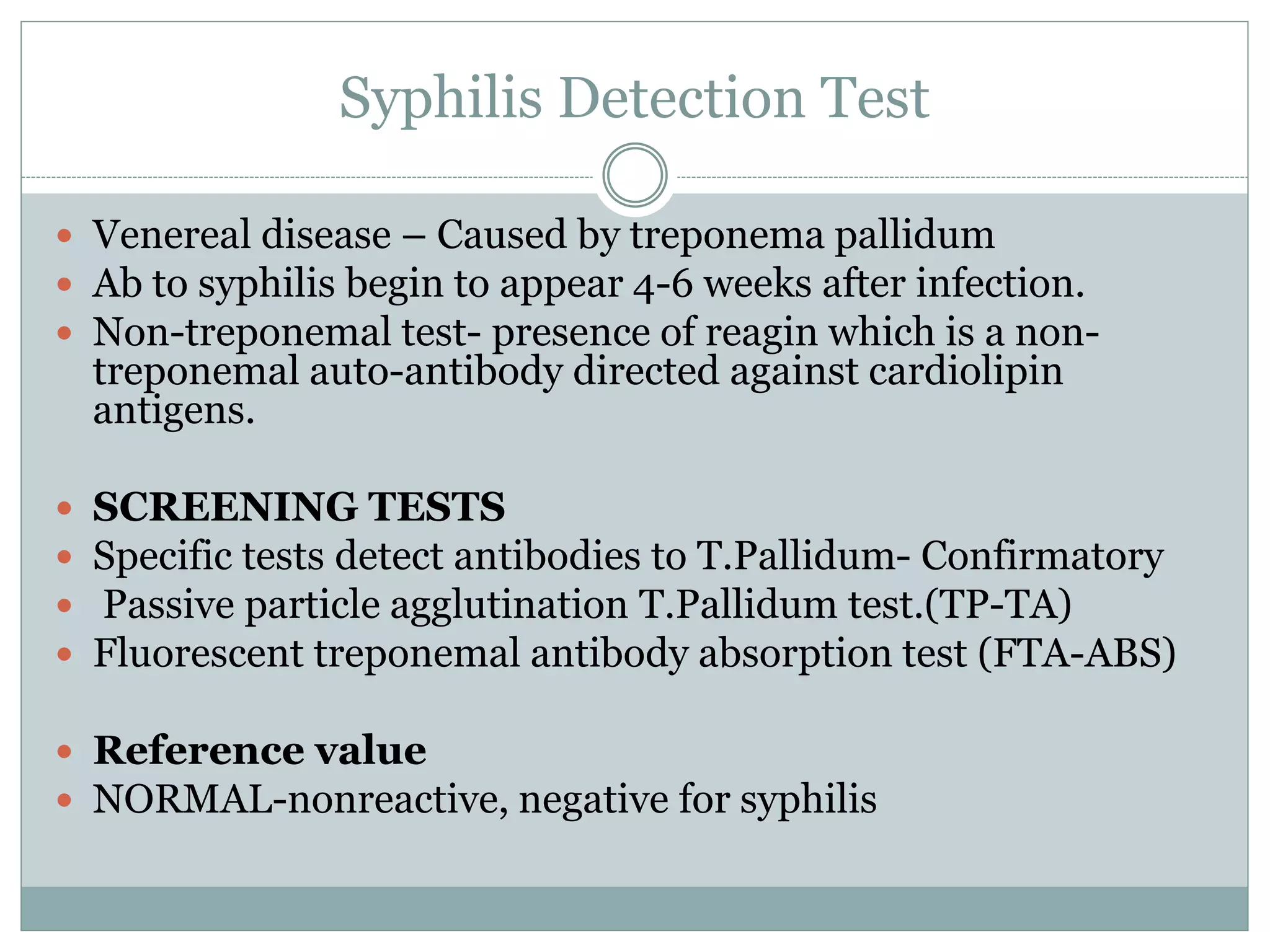 Syphilis Detection Test
 Venereal disease – Caused by treponema pallidum
 Ab to syphilis begin to appear 4-6 weeks after infection.
 Non-treponemal test- presence of reagin which is a non-
treponemal auto-antibody directed against cardiolipin
antigens.
 SCREENING TESTS
 Specific tests detect antibodies to T.Pallidum- Confirmatory
 Passive particle agglutination T.Pallidum test.(TP-TA)
 Fluorescent treponemal antibody absorption test (FTA-ABS)
 Reference value
 NORMAL-nonreactive, negative for syphilis
 