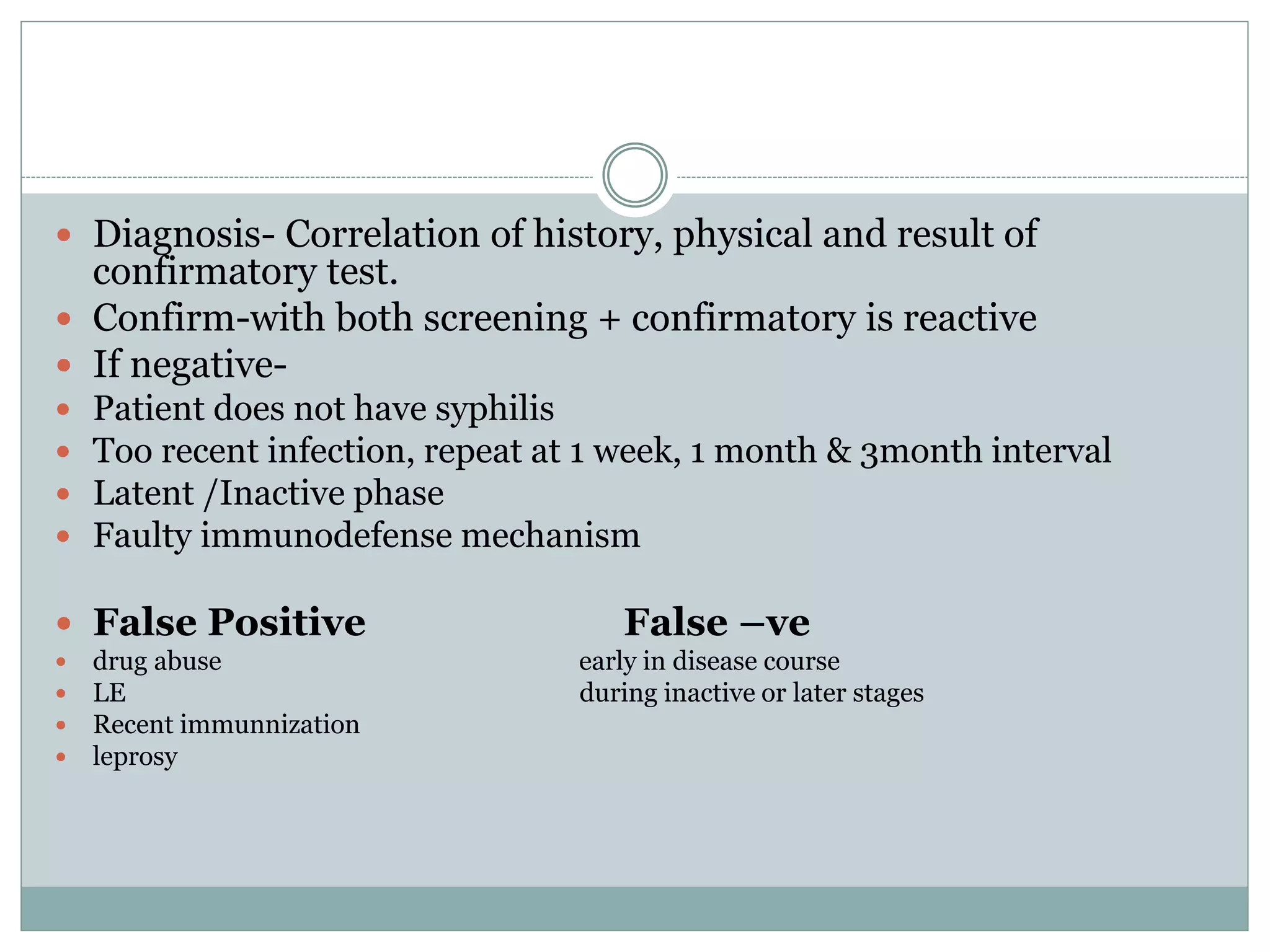  Diagnosis- Correlation of history, physical and result of
confirmatory test.
 Confirm-with both screening + confirmatory is reactive
 If negative-
 Patient does not have syphilis
 Too recent infection, repeat at 1 week, 1 month & 3month interval
 Latent /Inactive phase
 Faulty immunodefense mechanism
 False Positive False –ve
 drug abuse early in disease course
 LE during inactive or later stages
 Recent immunnization
 leprosy
 