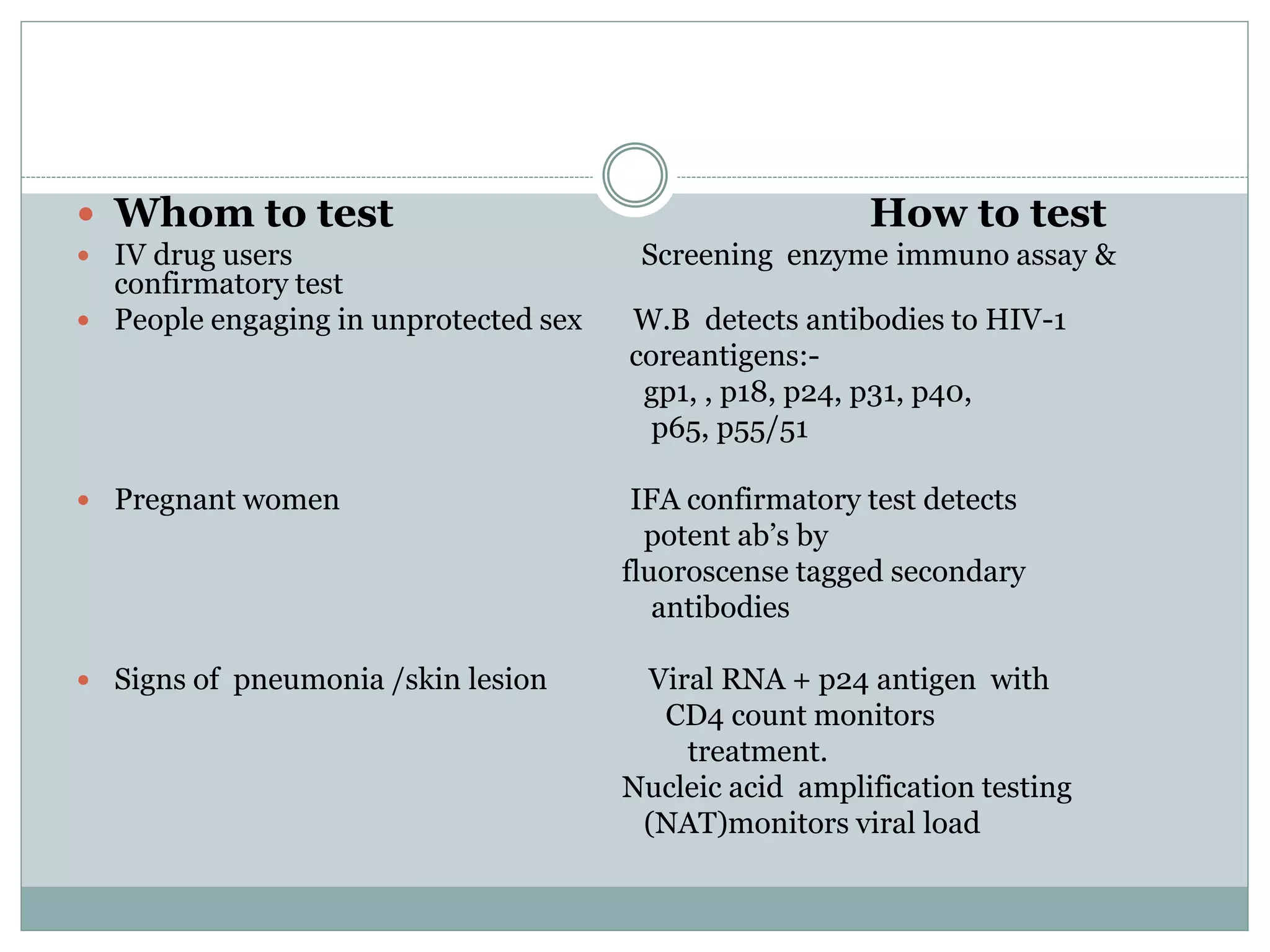  Whom to test How to test
 IV drug users Screening enzyme immuno assay &
confirmatory test
 People engaging in unprotected sex W.B detects antibodies to HIV-1
coreantigens:-
gp1, , p18, p24, p31, p40,
p65, p55/51
 Pregnant women IFA confirmatory test detects
potent ab’s by
fluoroscense tagged secondary
antibodies
 Signs of pneumonia /skin lesion Viral RNA + p24 antigen with
CD4 count monitors
treatment.
Nucleic acid amplification testing
(NAT)monitors viral load
 
