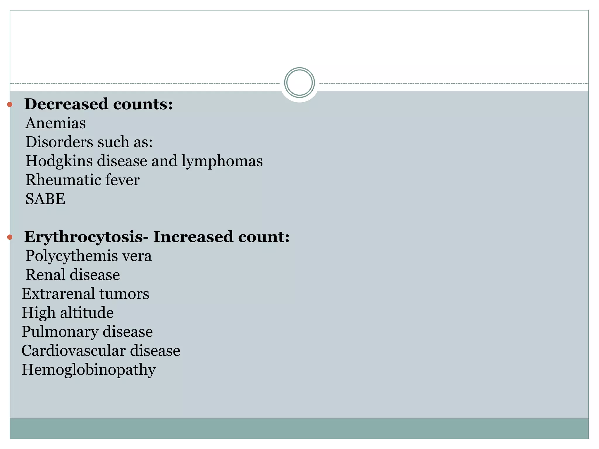  Decreased counts:
Anemias
Disorders such as:
Hodgkins disease and lymphomas
Rheumatic fever
SABE
 Erythrocytosis- Increased count:
Polycythemis vera
Renal disease
Extrarenal tumors
High altitude
Pulmonary disease
Cardiovascular disease
Hemoglobinopathy
 