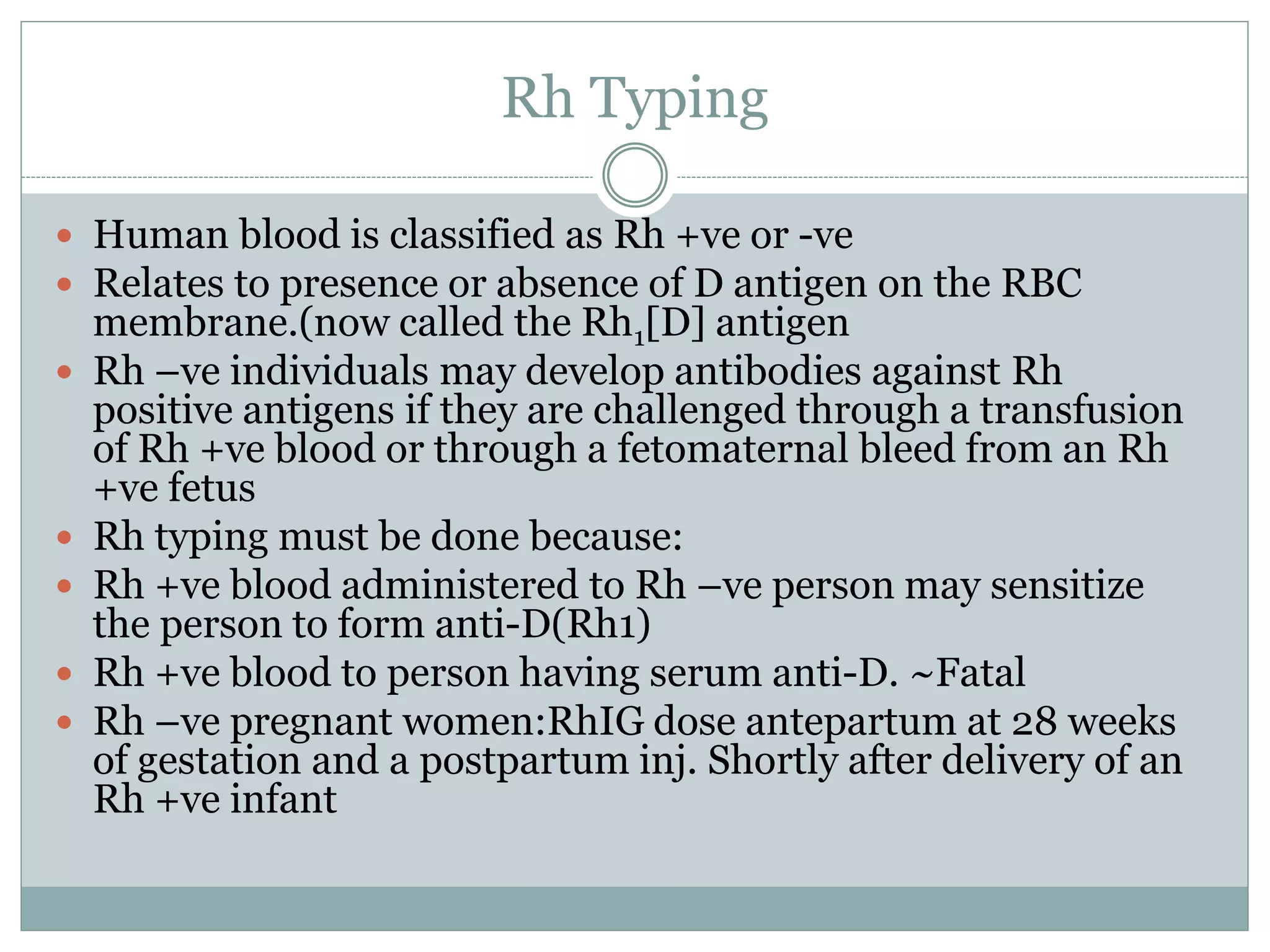Rh Typing
 Human blood is classified as Rh +ve or -ve
 Relates to presence or absence of D antigen on the RBC
membrane.(now called the Rh1[D] antigen
 Rh –ve individuals may develop antibodies against Rh
positive antigens if they are challenged through a transfusion
of Rh +ve blood or through a fetomaternal bleed from an Rh
+ve fetus
 Rh typing must be done because:
 Rh +ve blood administered to Rh –ve person may sensitize
the person to form anti-D(Rh1)
 Rh +ve blood to person having serum anti-D. ~Fatal
 Rh –ve pregnant women:RhIG dose antepartum at 28 weeks
of gestation and a postpartum inj. Shortly after delivery of an
Rh +ve infant
 