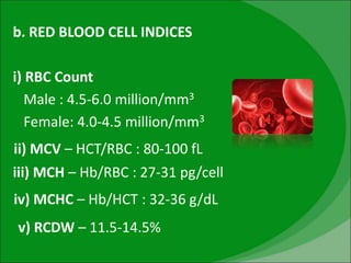 b. RED BLOOD CELL INDICES
i) RBC Count
Male : 4.5-6.0 million/mm3
Female: 4.0-4.5 million/mm3
ii) MCV – HCT/RBC : 80-100 fL
iii) MCH – Hb/RBC : 27-31 pg/cell
iv) MCHC – Hb/HCT : 32-36 g/dL
v) RCDW – 11.5-14.5%
 