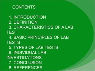 CONTENTS
1. INTRODUCTION
2. DEFINITION
3. CHARACTERISTICS OF A LAB
TEST
4. BASIC PRINCIPLES OF LAB
TESTS
5. TYPES OF LAB TESTS
6. INDIVIDUAL LAB
INVESTIGATIONS
7. CONCLUSION
8. REFERENCES
 