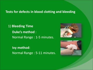 Tests for defects in blood clotting and bleeding
1) Bleeding Time
Duke’s method :
Normal Range : 1-5 minutes.
Ivy method:
Normal Range : 5-11 minutes.
 