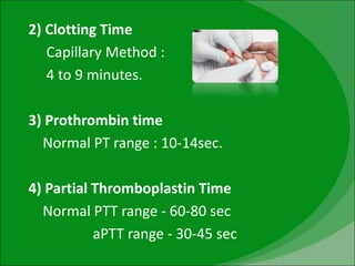 2) Clotting Time
Capillary Method :
4 to 9 minutes.
3) Prothrombin time
Normal PT range : 10-14sec.
4) Partial Thromboplastin Time
Normal PTT range - 60-80 sec
aPTT range - 30-45 sec
 