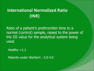 International Normalized Ratio
(INR)
Ratio of a patient's prothrombin time to a
normal (control) sample, raised to the power of
the ISI value for the analytical system being
used.
Healthy <1.1
Patients under Warfarin : 2.0-3.0
 