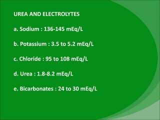 UREA AND ELECTROLYTES
a. Sodium : 136-145 mEq/L
b. Potassium : 3.5 to 5.2 mEq/L
c. Chloride : 95 to 108 mEq/L
d. Urea : 1.8-8.2 mEq/L
e. Bicarbonates : 24 to 30 mEq/L
 