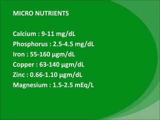 MICRO NUTRIENTS
Calcium : 9-11 mg/dL
Phosphorus : 2.5-4.5 mg/dL
Iron : 55-160 µgm/dL
Copper : 63-140 µgm/dL
Zinc : 0.66-1.10 µgm/dL
Magnesium : 1.5-2.5 mEq/L
 