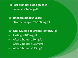 ii) Post prandial blood glucose
Normal: <140mg/dL
iii) Random blood glucose
Normal range : 79-160 mg/dL
iv) Oral Glucose Tolerance Test (OGTT)
– Fasting: <105mg/dl
– After 1 hour: <190mg/dl
– After 2 hours: <165mg/dl
– After 3 hours: <145mg/dl
 