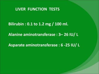 LIVER FUNCTION TESTS
Bilirubin : 0.1 to 1.2 mg / 100 ml.
Alanine aminotransferase : 3– 26 IU/ L
Asparate aminotransferase : 6 -25 IU/ L
 