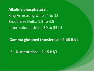 Alkaline phosphatase :
King Armstrong Units: 4 to 13
Brodansky Units: 1.5 to 4.5
International Units: 30 to 85 IU
Gamma glutamyl transferase : 9-48 IU/L
5’- Nucleotidase : 2-15 IU/L
 