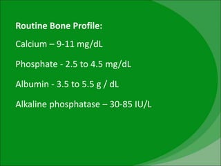 Routine Bone Profile:
Calcium – 9-11 mg/dL
Phosphate - 2.5 to 4.5 mg/dL
Albumin - 3.5 to 5.5 g / dL
Alkaline phosphatase – 30-85 IU/L
 