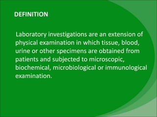 DEFINITION
Laboratory investigations are an extension of
physical examination in which tissue, blood,
urine or other specimens are obtained from
patients and subjected to microscopic,
biochemical, microbiological or immunological
examination.
 