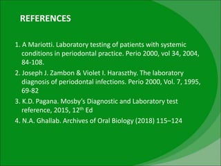 REFERENCES
1. A Mariotti. Laboratory testing of patients with systemic
conditions in periodontal practice. Perio 2000, vol 34, 2004,
84-108.
2. Joseph J. Zambon & Violet I. Haraszthy. The laboratory
diagnosis of periodontal infections. Perio 2000, Vol. 7, 1995,
69-82
3. K.D. Pagana. Mosby’s Diagnostic and Laboratory test
reference, 2015, 12th Ed
4. N.A. Ghallab. Archives of Oral Biology (2018) 115–124
 