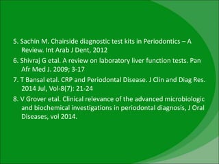 5. Sachin M. Chairside diagnostic test kits in Periodontics – A
Review. Int Arab J Dent, 2012
6. Shivraj G etal. A review on laboratory liver function tests. Pan
Afr Med J. 2009; 3-17
7. T Bansal etal. CRP and Periodontal Disease. J Clin and Diag Res.
2014 Jul, Vol-8(7): 21-24
8. V Grover etal. Clinical relevance of the advanced microbiologic
and biochemical investigations in periodontal diagnosis, J Oral
Diseases, vol 2014.
 