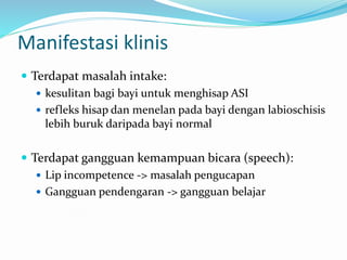 Manifestasi klinis
 Terdapat masalah intake:
 kesulitan bagi bayi untuk menghisap ASI
 refleks hisap dan menelan pada bayi dengan labioschisis
lebih buruk daripada bayi normal
 Terdapat gangguan kemampuan bicara (speech):
 Lip incompetence -> masalah pengucapan
 Gangguan pendengaran -> gangguan belajar
 