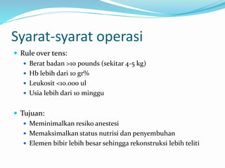 Syarat-syarat operasi
 Rule over tens:
 Berat badan >10 pounds (sekitar 4-5 kg)
 Hb lebih dari 10 gr%
 Leukosit <10.000 ul
 Usia lebih dari 10 minggu
 Tujuan:
 Meminimalkan resiko anestesi
 Memaksimalkan status nutrisi dan penyembuhan
 Elemen bibir lebih besar sehingga rekonstruksi lebih teliti
 
