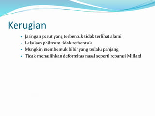 Kerugian
 Jaringan parut yang terbentuk tidak terlihat alami
 Lekukan philtrum tidak terbentuk
 Mungkin membentuk bibir yang terlalu panjang
 Tidak memulihkan deformitas nasal seperti reparasi Millard
 